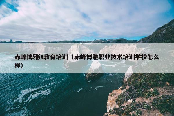 赤峰博雅it教育培训（赤峰博雅职业技术培训学校怎么样）