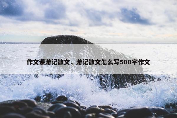 作文课游记散文，游记散文怎么写500字作文