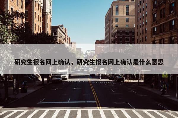 研究生报名网上确认，研究生报名网上确认是什么意思