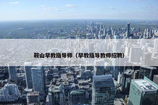 鞍山早教指导师（早教指导教师招聘）