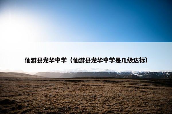 仙游县龙华中学（仙游县龙华中学是几级达标）