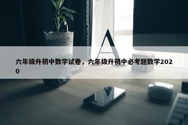 六年级升初中数学试卷，六年级升初中必考题数学2020