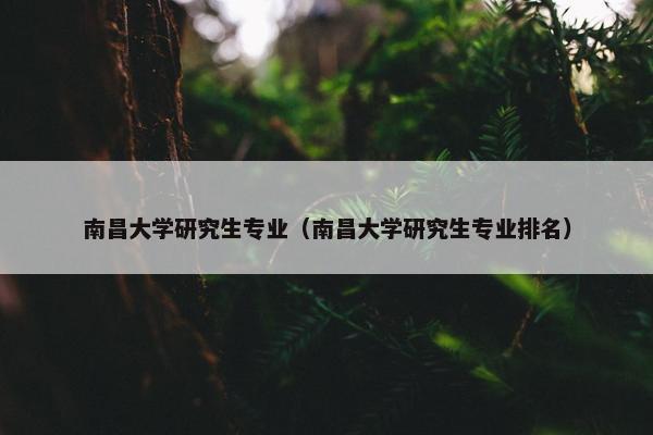 南昌大学研究生专业（南昌大学研究生专业排名）