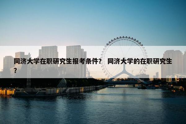 同济大学在职研究生报考条件？ 同济大学的在职研究生？