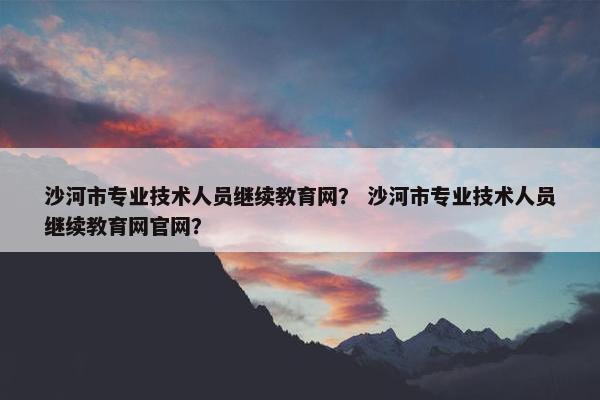 沙河市专业技术人员继续教育网？ 沙河市专业技术人员继续教育网官网？