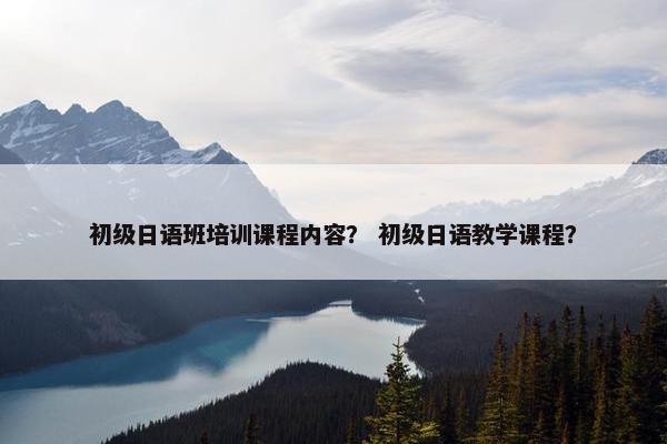 初级日语班培训课程内容？ 初级日语教学课程？