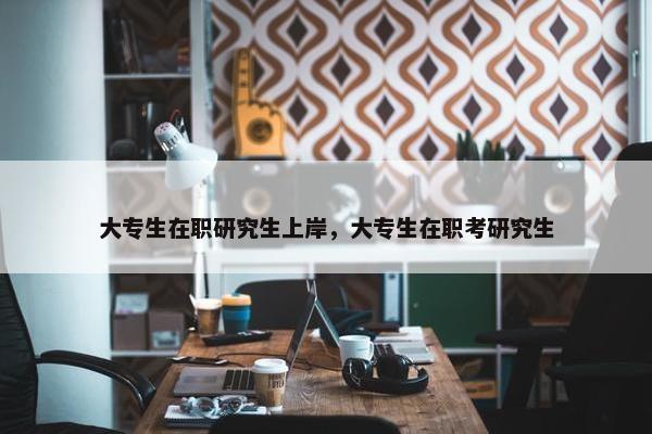大专生在职研究生上岸，大专生在职考研究生