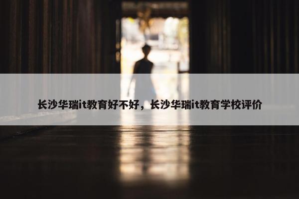 长沙华瑞it教育好不好，长沙华瑞it教育学校评价