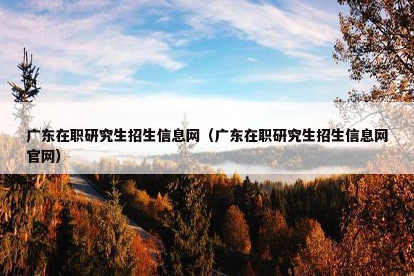 广东在职研究生招生信息网（广东在职研究生招生信息网官网）