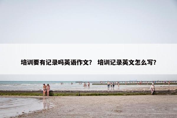 培训要有记录吗英语作文？ 培训记录英文怎么写？