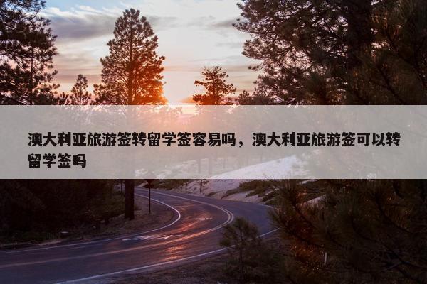 澳大利亚旅游签转留学签容易吗，澳大利亚旅游签可以转留学签吗