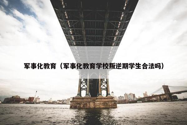 军事化教育（军事化教育学校叛逆期学生合法吗）