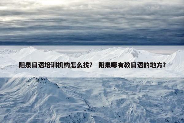 阳泉日语培训机构怎么找？ 阳泉哪有教日语的地方？
