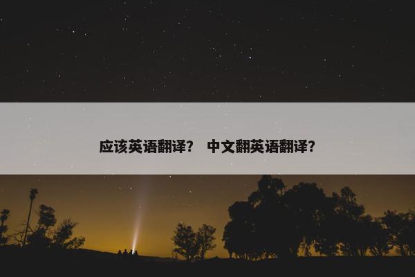 应该英语翻译？ 中文翻英语翻译？