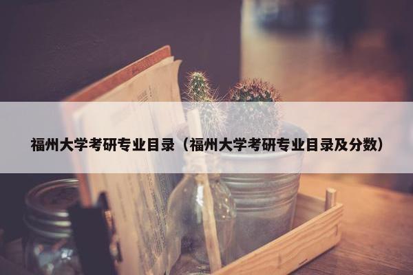 福州大学考研专业目录（福州大学考研专业目录及分数）