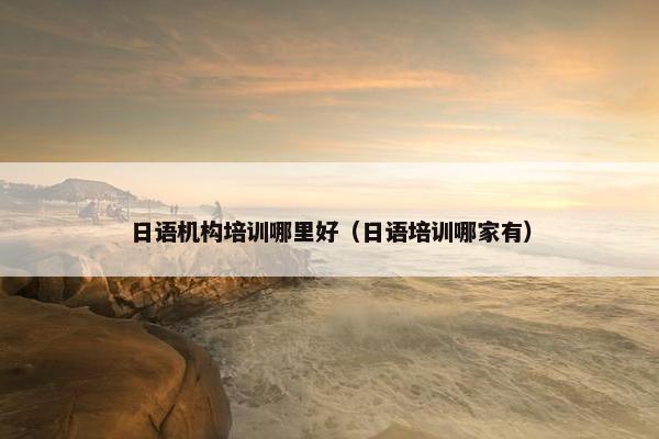日语机构培训哪里好（日语培训哪家有）