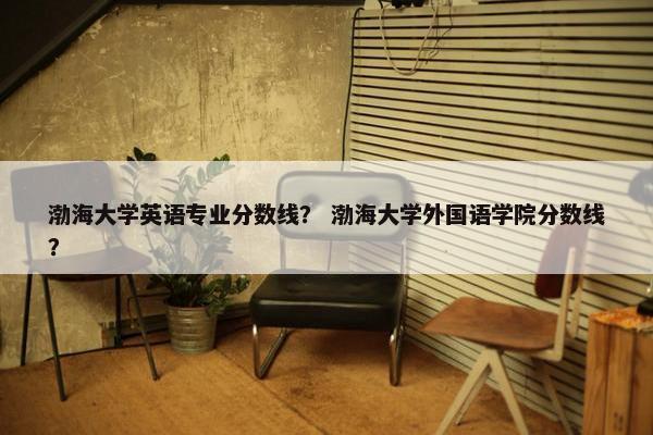 渤海大学英语专业分数线？ 渤海大学外国语学院分数线？