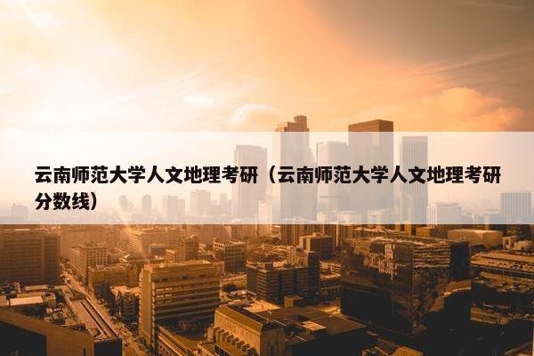 云南师范大学人文地理考研（云南师范大学人文地理考研分数线）