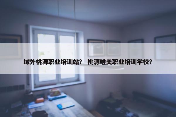 域外桃源职业培训站？ 桃源唯美职业培训学校？