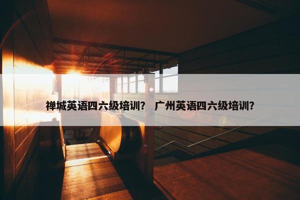 禅城英语四六级培训？ 广州英语四六级培训？