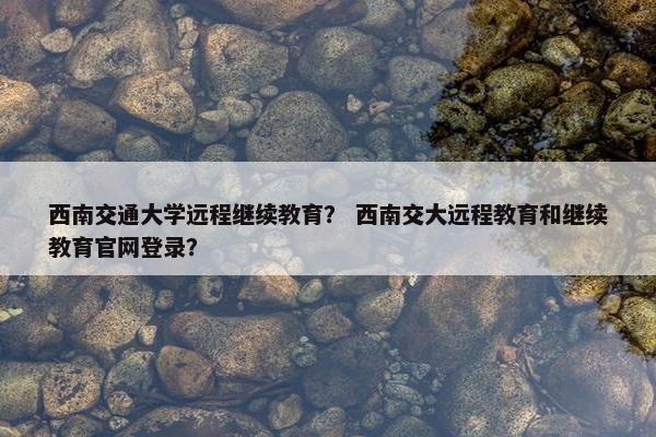 西南交通大学远程继续教育？ 西南交大远程教育和继续教育官网登录？