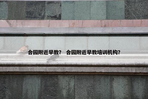 合园附近早教？ 合园附近早教培训机构？