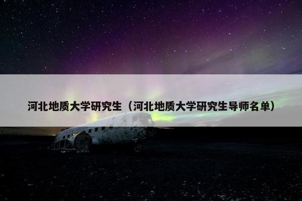 河北地质大学研究生（河北地质大学研究生导师名单）