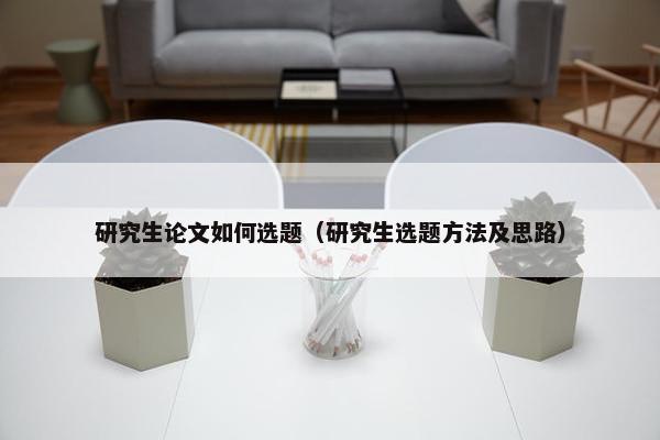 研究生论文如何选题（研究生选题方法及思路）