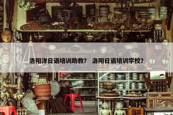 洛阳洋日语培训助教？ 洛阳日语培训学校？