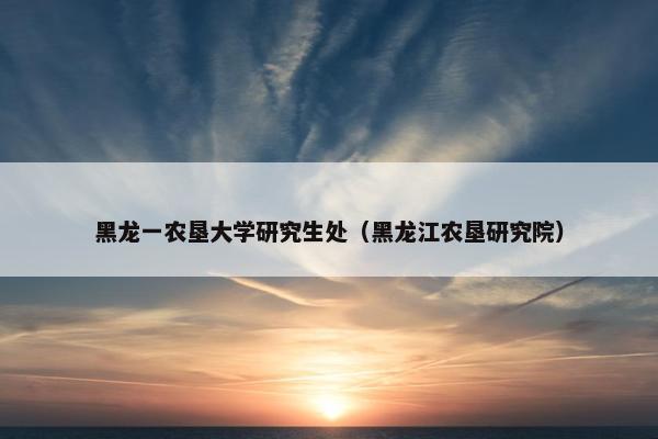 黑龙一农垦大学研究生处（黑龙江农垦研究院）
