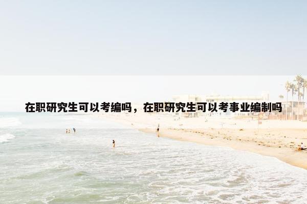 在职研究生可以考编吗，在职研究生可以考事业编制吗