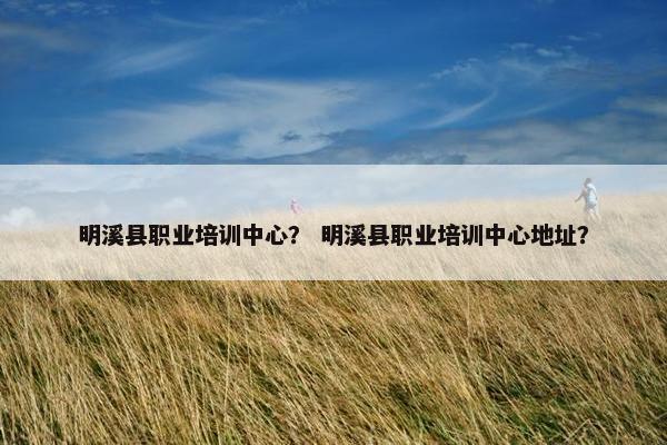 明溪县职业培训中心？ 明溪县职业培训中心地址？