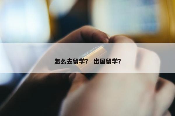 怎么去留学？ 出国留学？