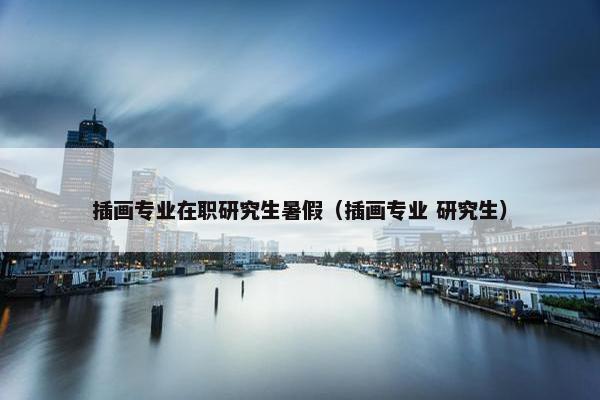 插画专业在职研究生暑假（插画专业 研究生）
