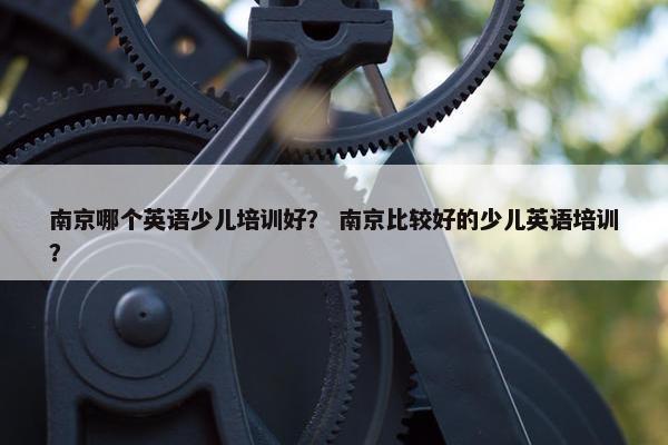 南京哪个英语少儿培训好？ 南京比较好的少儿英语培训？