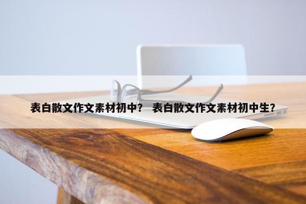 表白散文作文素材初中？ 表白散文作文素材初中生？