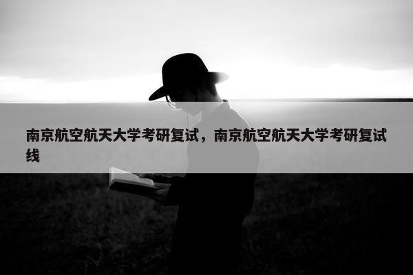 南京航空航天大学考研复试，南京航空航天大学考研复试线