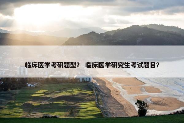 临床医学考研题型？ 临床医学研究生考试题目？