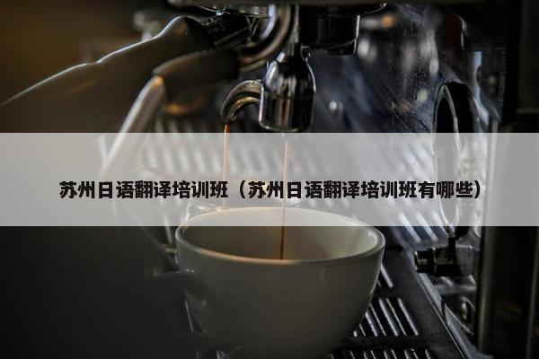 苏州日语翻译培训班（苏州日语翻译培训班有哪些）