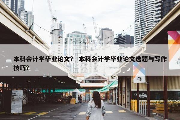 本科会计学毕业论文？ 本科会计学毕业论文选题与写作技巧？