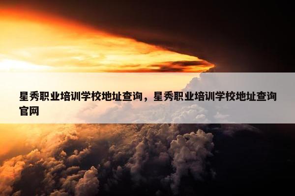 星秀职业培训学校地址查询，星秀职业培训学校地址查询官网