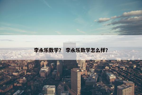 李永乐数学？ 李永乐数学怎么样？