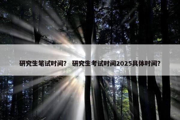 研究生笔试时间？ 研究生考试时间2025具体时间？