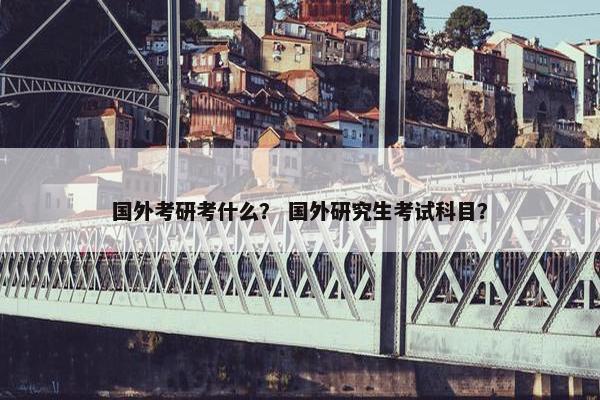 国外考研考什么？ 国外研究生考试科目？