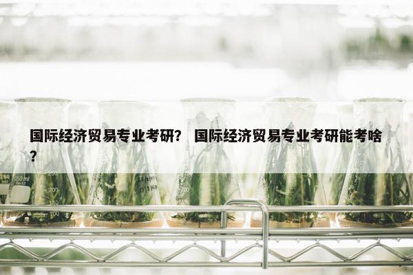 国际经济贸易专业考研？ 国际经济贸易专业考研能考啥？