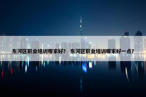 东河区职业培训哪家好？ 东河区职业培训哪家好一点？