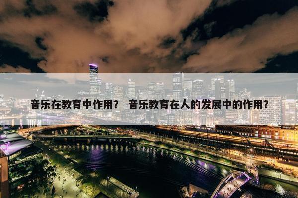 音乐在教育中作用？ 音乐教育在人的发展中的作用？