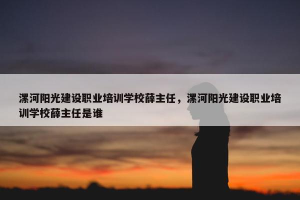 漯河阳光建设职业培训学校薛主任，漯河阳光建设职业培训学校薛主任是谁