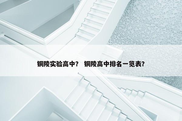 铜陵实验高中？ 铜陵高中排名一览表？