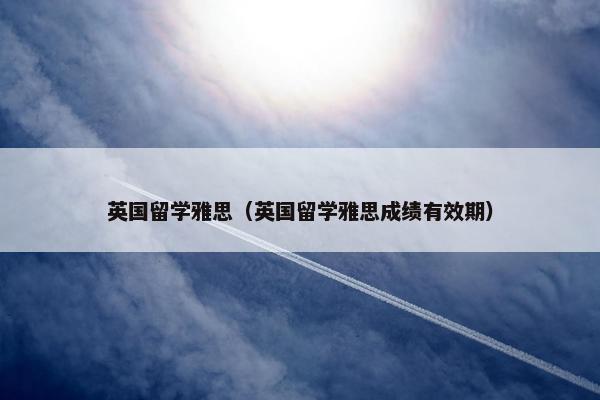 英国留学雅思（英国留学雅思成绩有效期）